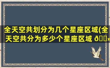 全天空共划分为几个星座区域(全天空共分为多少个星座区域 🌻 )